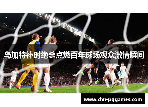 乌加特补时绝杀点燃百年球场观众激情瞬间 乌加特补时绝杀点燃百年球场观众激情瞬间